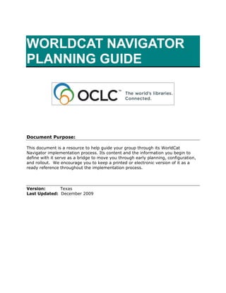 WORLDCAT NAVIGATOR  PLANNING GUIDE <br />Document Purpose:<br />This document is a resource to help guide your group through its WorldCat Navigator implementation process. Its content and the information you begin to define with it serve as a bridge to move you through early planning, configuration, and rollout.  We encourage you to keep a printed or electronic version of it as a ready reference throughout the implementation process. <br />Version:     Texas<br />Last Updated:  December 2009<br />WorldCat Navigator   <br />What is WorldCat Navigator?<br />WorldCat Navigator is: <br />Group availability based on WorldCat<br />The Navigator Request Engine (NRE)<br />(Optional) Circulation Gateway<br />(Optional) ILLiad Integration.  <br />Linked together with authentication, these four components interoperate to provide seamless resource sharing within your library consortium and beyond.  WorldCat Navigator manages returnable and non-returnable items, and can integrate with internal circulation systems and the wider OCLC resource sharing network to create a superior discovery-to-delivery tool that saves time for library users and increases efficiency for library staff working in library groups.  <br />What is group availability based on WorldCat? <br />Using OCLC symbols, your Implementation Manager builds a group from thousands of records already cataloged in WorldCat by the members of your consortium.  The resulting structure enables your library users to limit search results to, and view item availability from, only those institutions within your group.<br />OCLC puts the group structure in place before any other configuration activities are completed.  This is typically a very quick step in the process because every library that uses WorldCat on FirstSearch already has the necessary infrastructure in place.<br />Note:  If you have a library in your consortium that is not currently cataloging with OCLC, your Implementation Team Lead will help coordinate convenient batch loading of records into the group.  Also, see the WorldCat Holdings section of this document for more information about how to update or set holdings in WorldCat. <br />What is the Navigator Request Engine (NRE)?<br />The Navigator Request Engine (NRE) is one of the central and most visible components comprising the WorldCat Navigator service.  It is the staff interface for managing interlibrary/consortial request loan and copy requests made via WorldCat Navigator.  NRE tracks a request through its complete lifecycle, providing information for both the item Borrower and the item Lender.  Additionally, NRE allows your staff to:<br />,[object Object]