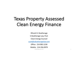 Texas	Property	Assessed	
Clean	Energy	Finance
©Scott	D.	Deatherage
S	Deatherage	Law,	PLLC
Clean	Energy	Counsel
scott@sdeatheragelaw.com
Office:		214.983.1218
Mobile:		214.356.0979
S	Deatherage	Law,	PLLC 1
 