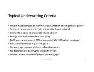 Typical	Underwriting	Criteria
• Project	must	decrease	energy/water	consumption	or	self	generate	power
• Savings	to	investment	ratio	(SIR)	>	1	(can	file	for	exceptions)
• Useful	life	is	equal	to	or	exceeds	financing	term
• Energy	audit	by	independent	third	party
• PACE	loan	cannot	exceed	20%	of	property	FMV	(30%	w/out	mortgage)
• No	tax	delinquencies	in	past	five	years
• No	mortgage	payment	defaults	in	last	three	years
• No	declaration	of	bankruptcy	in	past	five	years
• Lender	consent	required	if	property	is	mortgaged
S	Deatherage	Law,	PLLC 10
 