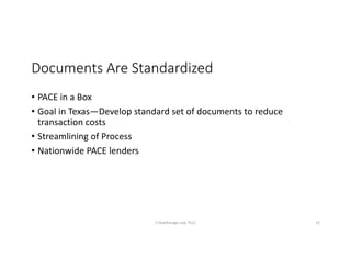 Documents	Are	Standardized
• PACE	in	a	Box
• Goal	in	Texas—Develop	standard	set	of	documents	to	reduce	
transaction	costs
• Streamlining	of	Process
• Nationwide	PACE	lenders	
S	Deatherage	Law,	PLLC 12
 