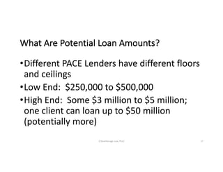 What	Are	Potential	Loan	Amounts?
•Different	PACE	Lenders	have	different	floors	
and	ceilings
•Low	End:		$250,000	to	$500,000
•High	End:		Some	$3	million	to	$5	million;	
one	client	can	loan	up	to	$50	million	
(potentially	more)
S	Deatherage	Law,	PLLC 17
 