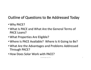 Outline	of	Questions	to	Be	Addressed	Today
• Why	PACE?
• What	Is	PACE	and	What	Are	the	General	Terms	of	
PACE	Loans?
• What	Properties	Are	Eligible?
• Where	Is	PACE	Available?		Where	Is	It	Going	to	Be?
• What	Are	the	Advantages	and	Problems	Addressed	
Through	PACE?
• How	Does	Solar	Work	with	PACE?
S	Deatherage	Law,	PLLC 2
 
