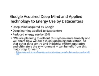 Google	Acquired	Deep	Mind	and	Applied	
Technology	to	Energy	Use	by	Datacenters
• Deep	Mind	acquired	by	Google
• Deep	learning	applied	to	datacenters
• Reduced	energy	use	by	15%	
• “We	are	planning	to	roll	out	this	system	more	broadly	and	
will	share	how	we	did	it	in	an	upcoming	publication,	so	
that	other	data	centre and	industrial	system	operators	--
and	ultimately	the	environment	-- can	benefit	from	this	
major	step	forward.”
• https://deepmind.com/blog/deepmind-ai-reduces-google-data-centre-cooling-bill-
40/
 