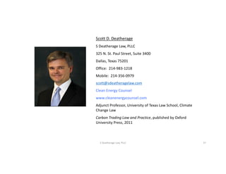 Scott	D.	Deatherage
S	Deatherage	Law,	PLLC
325	N.	St.	Paul	Street,	Suite	3400
Dallas,	Texas	75201
Office:		214-983-1218
Mobile:		214-356-0979
scott@sdeatheragelaw.com
Clean	Energy	Counsel
www.cleanenergycounsel.com
Adjunct	Professor,	University	of	Texas	Law	School,	Climate	
Change	Law
Carbon	Trading	Law	and	Practice,	published	by	Oxford	
University	Press,	2011
S	Deatherage	Law,	PLLC 27
 