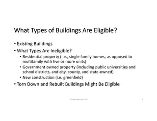 What	Types	of	Buildings	Are	Eligible?
• Existing	Buildings
• What	Types	Are	Ineligible?
• Residential	property	(i.e.,	single	family	homes,	as	opposed	to	
multifamily	with	five	or	more	units)
• Government	owned	property	(including	public	universities	and	
school	districts,	and	city,	county,	and	state-owned)
• New	construction	(i.e.	greenfield)
• Torn	Down	and	Rebuilt	Buildings	Might	Be	Eligible
S	Deatherage	Law,	PLLC 9
 