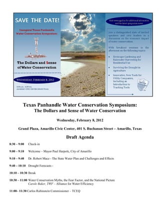 Texas Panhandle Water Conservation Symposium:
                  The Dollars and $ense of Water Conservation
                                    Wednesday, February 8, 2012

      Grand Plaza, Amarillo Civic Center, 401 S. Buchanan Street – Amarillo, Texas

                                           Draft Agenda
8:30 – 9:00   Check-in

9:00 – 9:10   Welcome – Mayor Paul Harpole, City of Amarillo

9:10 – 9:40   Dr. Robert Mace - The State Water Plan and Challenges and Effects

9:40 – 10:10 Drought Forecasts -

10:10 – 10:30 Break

10:30 – 11:00 Water Conservation Myths, the Fear Factor, and the National Picture
              Carole Baker, TWF – Alliance for Water Efficiency

11:00– 11:30 Carlos Rubinstein Commissioner – TCEQ
 