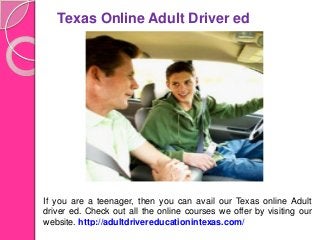 Texas Online Adult Driver ed
If you are a teenager, then you can avail our Texas online Adult
driver ed. Check out all the online courses we offer by visiting our
website. http://adultdrivereducationintexas.com/
 