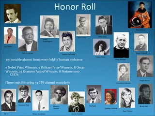 300 notable alumni from every field of human endeavor 7 Nobel Prize Winners, 5 Pulitzer Prize Winners, 8 Oscar Winners, 25 Grammy Award Winners, 8 Fortune 1000 CEO’s iTunes mix featuring 53 CPS alumni musicians Walt Disney   Lou Rawls   Dinah Washington Don Cornelius   Sam Cooke   Elliot Ness Mae Jemison   Chaka Khan   Dennis DeYoung   Knute Rockne   Juwan Howard   Mr. T   Harrison Ford Benny Goodman   Maurice Cheeks Amelia Earhart   Pat Sajek   Suze Orman   Jennifer Hudson   Bernie Mac Hugh Hefner Gwendolyn Brooks Honor Roll 