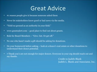Credit to Judith Blank Judith L. Blank and Associates, Inc. #1 reason people give is because someone asked them Never let stakeholders know good or bad news via the media. “ Yield no ground as an authority in your field.” www.grantsalert.com – good place to find out about grants. Rule for Board Members – “Give. Get. Or get off.” No one who hasn’t made a gift should be asking for donations. Do your homework before asking – look at a donor’s real estate or other donations to understand their donor potential. 7 Thank you’s are not enough for major donors. Everyone in your org should reach out and say thanks. Great Advice 