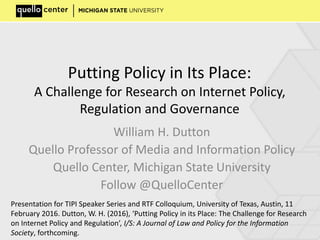 Putting Policy in Its Place:
A Challenge for Research on Internet Policy,
Regulation and Governance
William H. Dutton
Quello Professor of Media and Information Policy
Quello Center, Michigan State University
Follow @QuelloCenter
Presentation for TIPI Speaker Series and RTF Colloquium, University of Texas, Austin, 11
February 2016. Dutton, W. H. (2016), ‘Putting Policy in its Place: The Challenge for Research
on Internet Policy and Regulation’, I/S: A Journal of Law and Policy for the Information
Society, forthcoming.
 