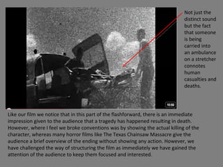Like our film we notice that in this part of the flashforward, there is an immediate impression given to the audience that a tragedy has happened resulting in death. However, where I feel we broke conventions was by showing the actual killing of the character, whereas many horror films like The Texas Chainsaw Massacre give the audience a brief overview of the ending without showing any action. However, we have challenged the way of structuring the film as immediately we have gained the attention of the audience to keep them focused and interested. Not just the distinct sound but the fact that someone is being carried into an ambulance on a stretcher connotes human casualties and deaths.  
