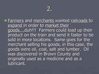 2. Farmers  and  merchants  wanted  railroads  to  expand  in order to  market their goods…. duh!!!  Farmers could load up their product on the train and send it faster to be sold in more locations.  Same goes for the merchant selling his goods, in this case, the goods were oil, coal, salt and lumber.  Oil was discovered in Brown County and originally used as a medicine and as a lubricant. 