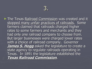 3. The Texas  Railroad Commission  was created and it  stopped many unfair practices of railroads.   Some farmers claimed that railroads charged higher rates to some farmers and merchants and they had only one railroad company to choose from.  But larger businesses were charged lower rates with a choice of railroad company.  Governor  James S. Hogg  asked the legislature to create a state agency to regulate railroads operating in Texas.  In 1891 the legislature established the  Texas Railroad Commission . 