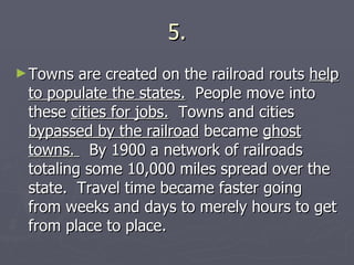5. Towns are created on the railroad routs  help to populate the states.   People move into these  cities for jobs.   Towns and cities  bypassed by the railroad  became  ghost towns.  By 1900 a network of railroads totaling some 10,000 miles spread over the state.  Travel time became faster going from weeks and days to merely hours to get from place to place. 
