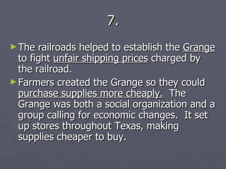 7. The railroads helped to establish the  Grange  to fight  unfair shipping prices  charged by the railroad. Farmers created the Grange so they could  purchase supplies more cheaply.   The Grange was both a social organization and a group calling for economic changes.  It set up stores throughout Texas, making supplies cheaper to buy. 