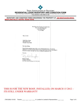 (TAR-2006) 10-5-05 Tenants: , , , & Landlord or Landlord’s Representative: , Page 1 of 6
RESIDENTIAL LEASE INVENTORY AND CONDITION FORM
USE OF THIS FORM BY PERSONS WHO ARE NOT MEMBERS OF THE TEXAS ASSOCIATION OF REALTORS® IS NOT AUTHORIZED.
©Texas Association of REALTORS®, Inc. 2005
INVENTORY AND CONDITION FORM CONCERNING THE PROPERTY AT 208 WESTHAVEN DRIVE,
WESTLAKE HILLS, AUSTIN, TEXAS 78746
THIS IS FOR THE NEW ROOF, INSTALLED, ON MARCH 15 2012 –
ITS STILL UNDER WARRANTY
 