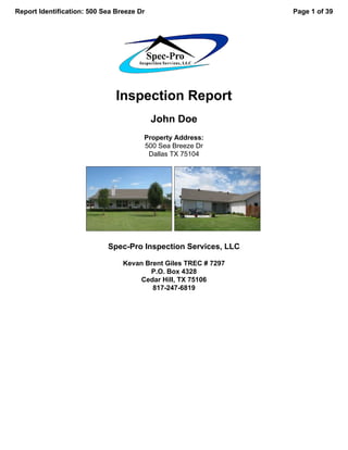 Report Identification: 500 Sea Breeze Dr                         Page 1 of 39




                               Inspection Report
                                           John Doe
                                       Property Address:
                                       500 Sea Breeze Dr
                                        Dallas TX 75104




                            Spec-Pro Inspection Services, LLC

                                 Kevan Brent Giles TREC # 7297
                                        P.O. Box 4328
                                      Cedar Hill, TX 75106
                                         817-247-6819
 