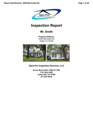 Report Identification: 5006 Monticello Rd                        Page 1 of 42




                               Inspection Report
                                            Mr. Smith
                                        Property Address:
                                        5006 Monticello Rd
                                         Dallas TX 75206




                            Spec-Pro Inspection Services, LLC

                                 Kevan Brent Giles TREC # 7297
                                        P.O. Box 4328
                                      Cedar Hill, TX 75106
                                         817-247-6819
 