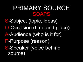 PRIMARY SOURCE

SOAPS
S-Subject (topic, ideas)
O-Occasion (time and place)
A-Audience (who is it for)
P-Purpose (reason)
S-Speaker (voice behind
source)

 
