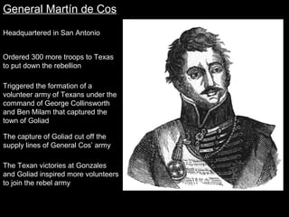 General Martín de Cos
Headquartered in San Antonio
Ordered 300 more troops to Texas
to put down the rebellion
Triggered the formation of a
volunteer army of Texans under the
command of George Collinsworth
and Ben Milam that captured the
town of Goliad
The capture of Goliad cut off the
supply lines of General Cos’ army
The Texan victories at Gonzales
and Goliad inspired more volunteers
to join the rebel army

 