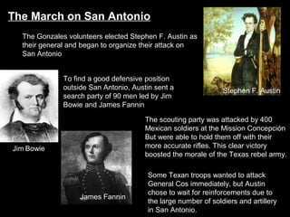 The March on San Antonio
The Gonzales volunteers elected Stephen F. Austin as
their general and began to organize their attack on
San Antonio
To find a good defensive position
outside San Antonio, Austin sent a
search party of 90 men led by Jim
Bowie and James Fannin

Stephen F. Austin

The scouting party was attacked by 400
Mexican soldiers at the Mission Concepción
But were able to hold them off with their
more accurate rifles. This clear victory
boosted the morale of the Texas rebel army.

Jim Bowie

James Fannin

Some Texan troops wanted to attack
General Cos immediately, but Austin
chose to wait for reinforcements due to
the large number of soldiers and artillery
in San Antonio.

 