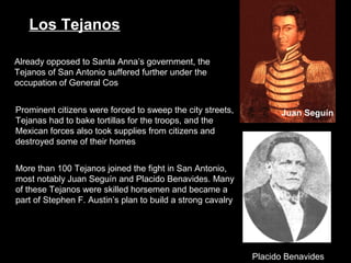 Los Tejanos
Already opposed to Santa Anna’s government, the
Tejanos of San Antonio suffered further under the
occupation of General Cos
Prominent citizens were forced to sweep the city streets,
Tejanas had to bake tortillas for the troops, and the
Mexican forces also took supplies from citizens and
destroyed some of their homes

Juan Seguín

More than 100 Tejanos joined the fight in San Antonio,
most notably Juan Seguín and Placido Benavides. Many
of these Tejanos were skilled horsemen and became a
part of Stephen F. Austin’s plan to build a strong cavalry

Placido Benavides

 