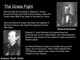 The Grass Fight
After the fight at Concepción, Stephen F. Austin
moved his troops just north of San Antonio, where the
Texans were able to lay siege to General Cos’ army
Since the Mexican troops had taken the supplies of
the local Tejanos, the siege first appeared to have
little effect.
Edward Burleson
deaf smith
Stephen F. Austin learned of his appointment as
commissioner to the United States, and Colonel Edward
Burleson was chosen by the soldiers to take command in
Austin’s place.
As Edward Burleson began to consider giving up the
siege, one of his scouts, “Deaf” Smith reported that
100 Mexican soldiers with a pack of animals were
headed for San Antonio.

Erastus “Deaf” Smith

 