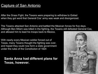Capture of San Antonio
After the Grass Fight, the Texans were preparing to withdraw to Goliad
when they got word that General Cos’ army was weak and disorganized.
The Texans attacked San Antonio and battled the Mexican forces for five days.
Although Ben Milam was killed in the fighting, the Texans still defeated General Cos,
and allowed him to lead his troops back to Mexico.
With nearly every Mexican soldier forced out of
Texas, many Texans thought the fighting was over,
and hoped they could now form a state government
under the rules of the Constitution of 1824

Santa Anna had different plans for
Texas, however.

 