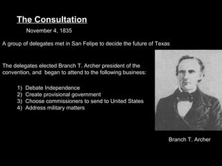 The Consultation
November 4, 1835
A group of delegates met in San Felipe to decide the future of Texas

The delegates elected Branch T. Archer president of the
convention, and began to attend to the following business:
1)
2)
3)
4)

Debate Independence
Create provisional government
Choose commissioners to send to United States
Address military matters

Branch T. Archer

 