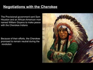 Negotiations with the Cherokee
The Provisional government sent Sam
Houston and an African-American man
named William Goyens to make peace
with the Cherokee Indians

Because of their efforts, the Cherokee
promised to remain neutral during the
revolution

 