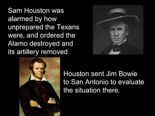 Sam Houston was
alarmed by how
unprepared the Texans
were, and ordered the
Alamo destroyed and
its artillery removed.
Houston sent Jim Bowie
to San Antonio to evaluate
the situation there.

 