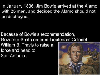 In January 1836, Jim Bowie arrived at the Alamo
with 25 men, and decided the Alamo should not
be destroyed.

Because of Bowie’s recommendation,
Governor Smith ordered Lieutenant Colonel
William B. Travis to raise a
force and head to
San Antonio.
Col. Travis

 