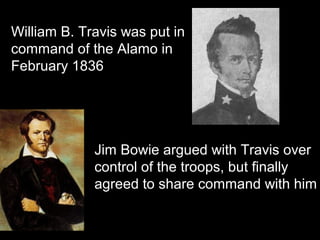 William B. Travis was put in
command of the Alamo in
February 1836

Jim Bowie argued with Travis over
control of the troops, but finally
agreed to share command with him

 