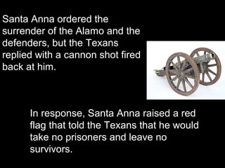 Santa Anna ordered the
surrender of the Alamo and the
defenders, but the Texans
replied with a cannon shot fired
back at him.

In response, Santa Anna raised a red
flag that told the Texans that he would
take no prisoners and leave no
survivors.

 