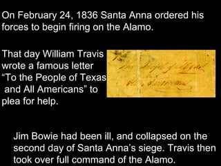 On February 24, 1836 Santa Anna ordered his
forces to begin firing on the Alamo.
That day William Travis
wrote a famous letter
“To the People of Texas
and All Americans” to
plea for help.
Jim Bowie had been ill, and collapsed on the
second day of Santa Anna’s siege. Travis then
took over full command of the Alamo.

 
