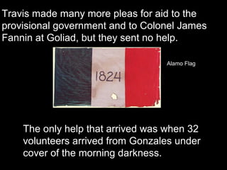 Travis made many more pleas for aid to the
provisional government and to Colonel James
Fannin at Goliad, but they sent no help.
Alamo Flag

The only help that arrived was when 32
volunteers arrived from Gonzales under
cover of the morning darkness.

 