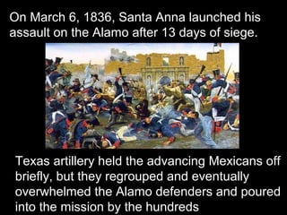 On March 6, 1836, Santa Anna launched his
assault on the Alamo after 13 days of siege.

Texas artillery held the advancing Mexicans off
briefly, but they regrouped and eventually
overwhelmed the Alamo defenders and poured
into the mission by the hundreds

 