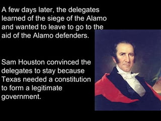 A few days later, the delegates
learned of the siege of the Alamo
and wanted to leave to go to the
aid of the Alamo defenders.

Sam Houston convinced the
delegates to stay because
Texas needed a constitution
to form a legitimate
government.

 