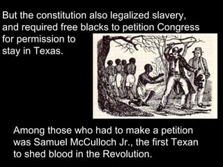 But the constitution also legalized slavery,
and required free blacks to petition Congress
for permission to
stay in Texas.

Among those who had to make a petition
was Samuel McCulloch Jr., the first Texan
to shed blood in the Revolution.

 