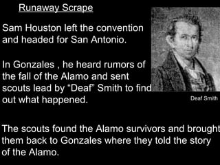 Runaway Scrape
Sam Houston left the convention
and headed for San Antonio.
In Gonzales , he heard rumors of
the fall of the Alamo and sent
scouts lead by “Deaf” Smith to find
out what happened.

Deaf Smith

The scouts found the Alamo survivors and brought
them back to Gonzales where they told the story
of the Alamo.

 