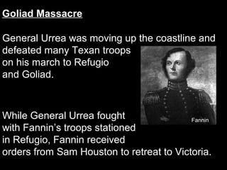 Goliad Massacre
General Urrea was moving up the coastline and
defeated many Texan troops
on his march to Refugio
and Goliad.

While General Urrea fought
Fannin
with Fannin’s troops stationed
in Refugio, Fannin received
orders from Sam Houston to retreat to Victoria.

 