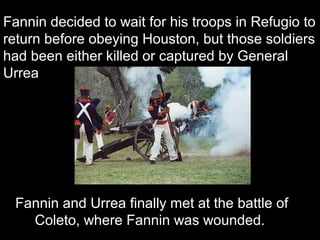 Fannin decided to wait for his troops in Refugio to
return before obeying Houston, but those soldiers
had been either killed or captured by General
Urrea

Fannin and Urrea finally met at the battle of
Coleto, where Fannin was wounded.

 