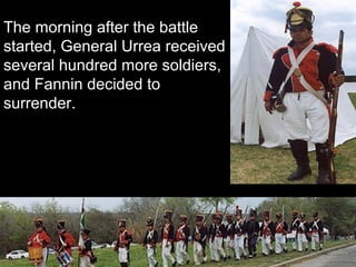 The morning after the battle
started, General Urrea received
several hundred more soldiers,
and Fannin decided to
surrender.

 
