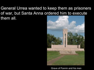 General Urrea wanted to keep them as prisoners
of war, but Santa Anna ordered him to execute
them all.

Grave of Fannin and his men

 