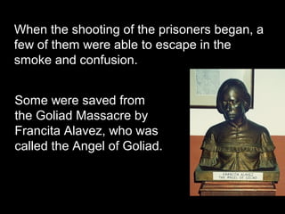 When the shooting of the prisoners began, a
few of them were able to escape in the
smoke and confusion.
Some were saved from
the Goliad Massacre by
Francita Alavez, who was
called the Angel of Goliad.

 