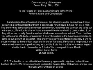 Commandancy of the Alamo
Bexar, Feby. 24th, 1836
To the People of Texas & all Americans in the World-Fellow Citizens and Compatriots-I am besieged by a thousand or more of the Mexicans under Santa Anna--I have
sustained a continual Bombardment & cannonade for 24 hours & have not lost a man-The enemy has demanded a surrender at discretion, otherwise the garrison are to be put
to the sword, if the fort is taken--I have answered the demand with a cannon shot, & our
flag still waves proudly from the walls--I shall never surrender or retreat. Then, I call on
you in the name of Liberty, of patriotism & everything dear to the American character, to
come to our aid with all despatch--The enemy is receiving reinforcements daily & will no
doubt increase to three or four thousand in four or five days. If this call is neglected, I am
determined to sustain myself as long as possible & die like a soldier who never forgets
what is due to his own honor & that of his country--Victory or Death.
William Barret Travis
Lt. Col. comdt.
P.S. The Lord is on our side--When the enemy appeared in sight we had not three
bushels of corn--We have since found in deserted houses 80 or 90 bushels, and got into
the walls 20 or 30 head of Beefes--

 