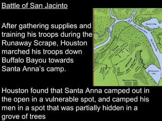Battle of San Jacinto
After gathering supplies and
training his troops during the
Runaway Scrape, Houston
marched his troops down
Buffalo Bayou towards
Santa Anna’s camp.
Houston found that Santa Anna camped out in
the open in a vulnerable spot, and camped his
men in a spot that was partially hidden in a
grove of trees

 