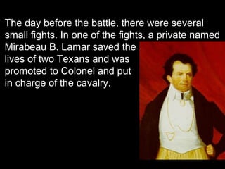 The day before the battle, there were several
small fights. In one of the fights, a private named
Mirabeau B. Lamar saved the
lives of two Texans and was
promoted to Colonel and put
in charge of the cavalry.

 