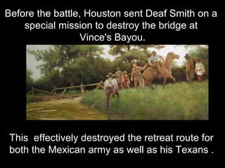 Before the battle, Houston sent Deaf Smith on a
special mission to destroy the bridge at
Vince's Bayou.

This effectively destroyed the retreat route for
both the Mexican army as well as his Texans .

 