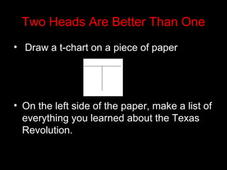 Two Heads Are Better Than One
• Draw a t-chart on a piece of paper

• On the left side of the paper, make a list of
everything you learned about the Texas
Revolution.

 